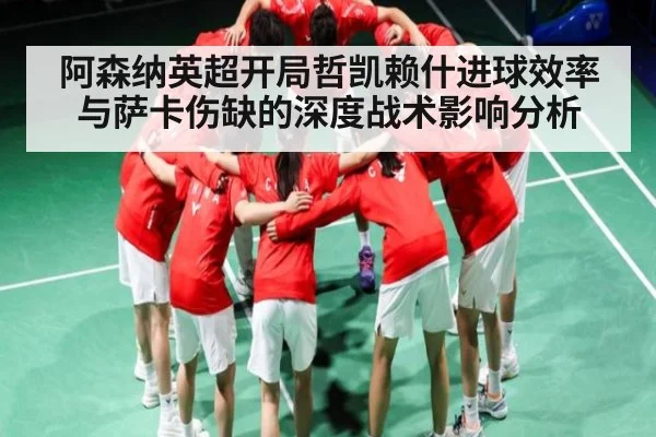 阿森纳英超开局哲凯赖什进球效率与萨卡伤缺的深度战术影响分析