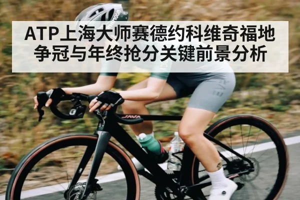 ATP上海大师赛德约科维奇福地争冠与年终抢分关键前景分析